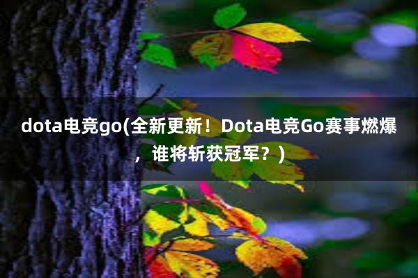 dota电竞go(全新更新！Dota电竞Go赛事燃爆，谁将斩获冠军？)