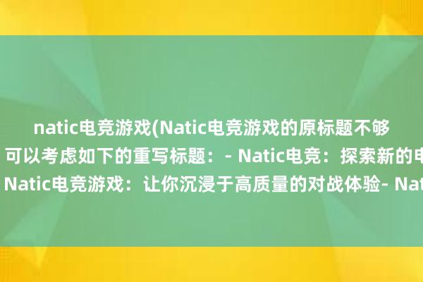 natic电竞游戏(Natic电竞游戏的原标题不够明确，因此需要更改。可以考虑如下的重写标题：- Natic电竞：探索新的电子竞技世界- Natic电竞游戏：让你沉浸于高质量的对战体验- Natic电竞：打造顶尖的电子竞技大赛)