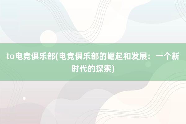 to电竞俱乐部(电竞俱乐部的崛起和发展：一个新时代的探索)