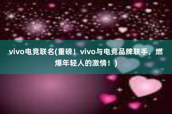 vivo电竞联名(重磅！vivo与电竞品牌联手，燃爆年轻人的激情！)