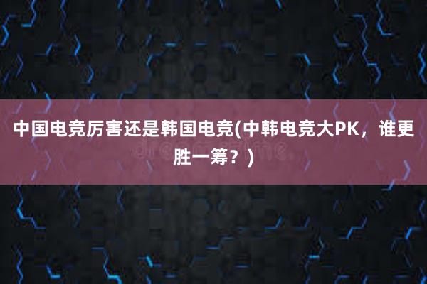 中国电竞厉害还是韩国电竞(中韩电竞大PK，谁更胜一筹？)