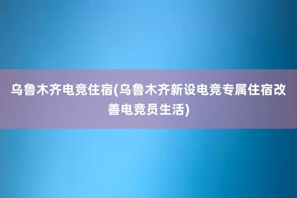 乌鲁木齐电竞住宿(乌鲁木齐新设电竞专属住宿改善电竞员生活)