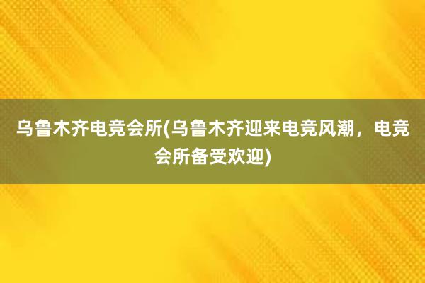 乌鲁木齐电竞会所(乌鲁木齐迎来电竞风潮，电竞会所备受欢迎)