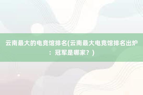 云南最大的电竞馆排名(云南最大电竞馆排名出炉：冠军是哪家？)