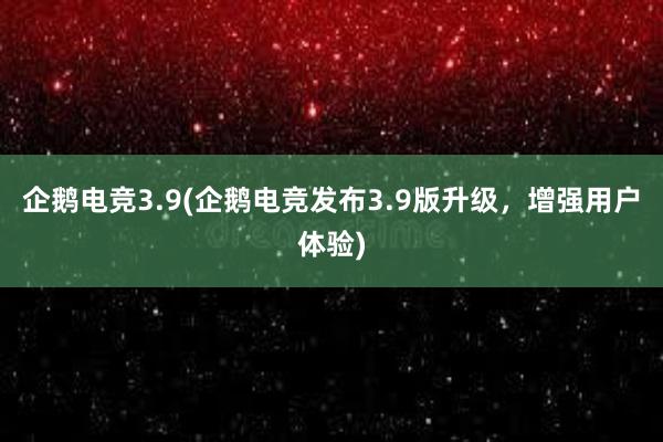 企鹅电竞3.9(企鹅电竞发布3.9版升级，增强用户体验)