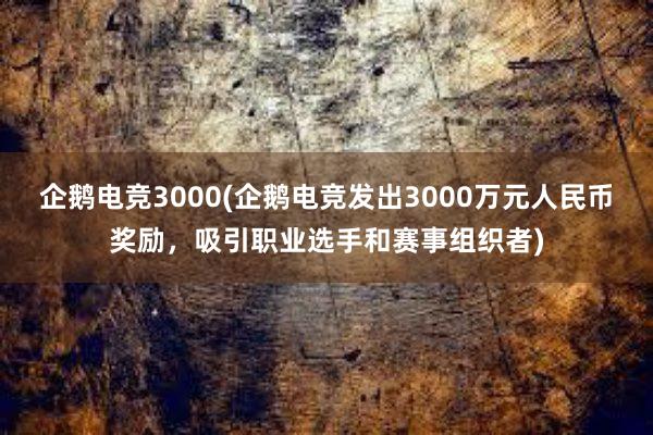 企鹅电竞3000(企鹅电竞发出3000万元人民币奖励，吸引职业选手和赛事组织者)