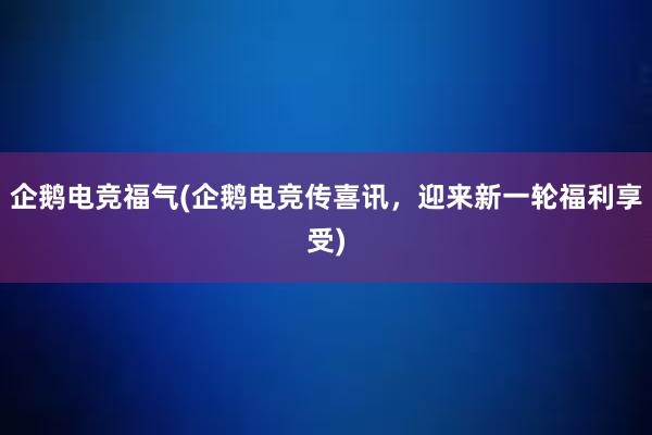 企鹅电竞福气(企鹅电竞传喜讯，迎来新一轮福利享受)