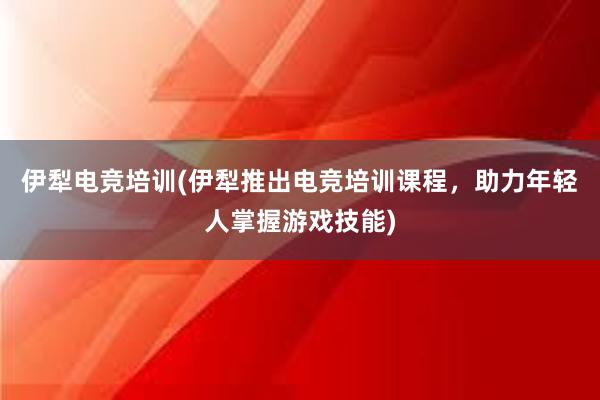 伊犁电竞培训(伊犁推出电竞培训课程，助力年轻人掌握游戏技能)