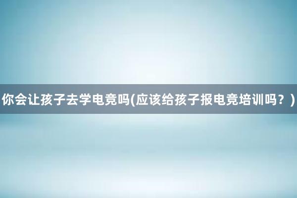 你会让孩子去学电竞吗(应该给孩子报电竞培训吗？)