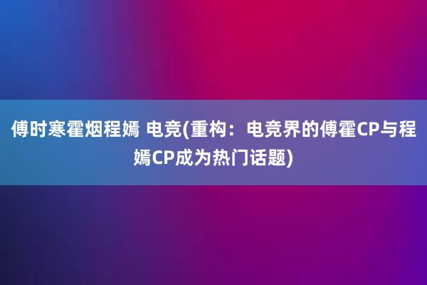 傅时寒霍烟程嫣 电竞(重构：电竞界的傅霍CP与程嫣CP成为热门话题)