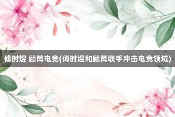 傅时煜 顾苒电竞(傅时煜和顾苒联手冲击电竞领域)