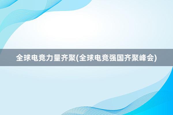 全球电竞力量齐聚(全球电竞强国齐聚峰会)