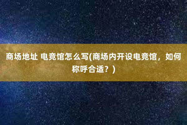 商场地址 电竞馆怎么写(商场内开设电竞馆，如何称呼合适？)