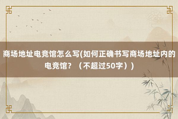 商场地址电竞馆怎么写(如何正确书写商场地址内的电竞馆？（不超过50字）)