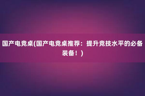 国产电竞桌(国产电竞桌推荐：提升竞技水平的必备装备！)