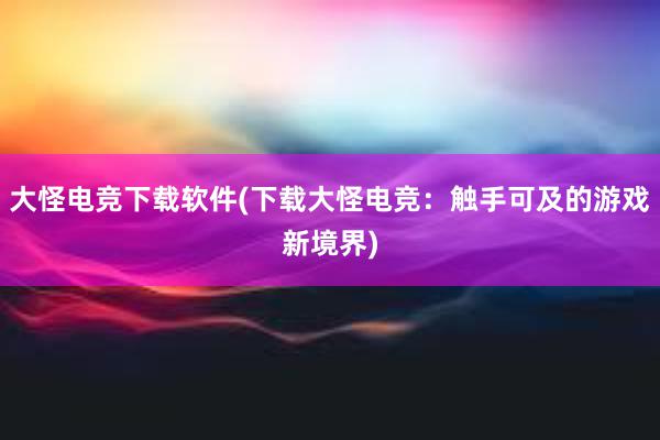 大怪电竞下载软件(下载大怪电竞：触手可及的游戏新境界)