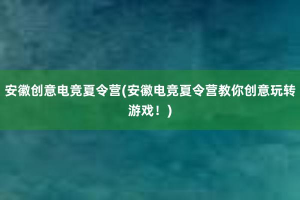 安徽创意电竞夏令营(安徽电竞夏令营教你创意玩转游戏！)