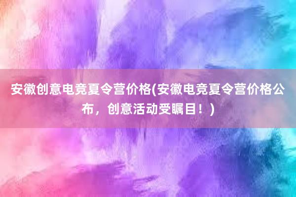 安徽创意电竞夏令营价格(安徽电竞夏令营价格公布，创意活动受瞩目！)