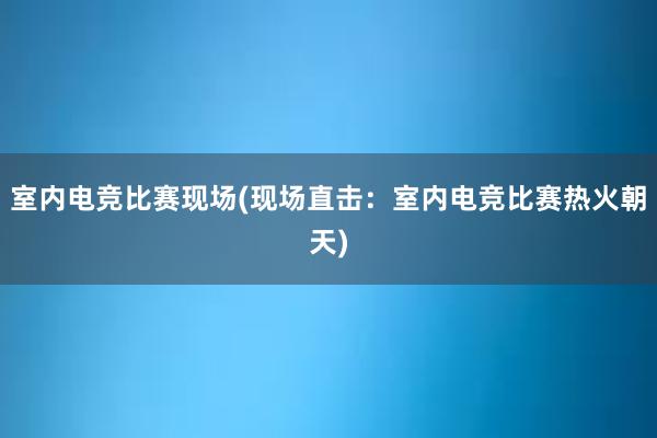 室内电竞比赛现场(现场直击：室内电竞比赛热火朝天)