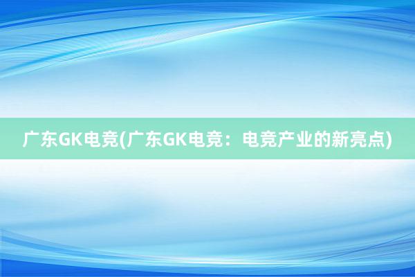 广东GK电竞(广东GK电竞：电竞产业的新亮点)