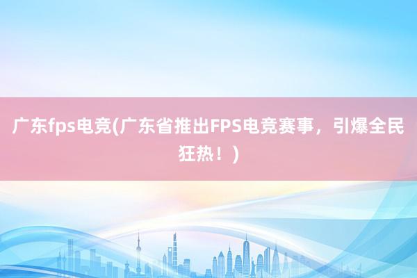 广东fps电竞(广东省推出FPS电竞赛事，引爆全民狂热！)