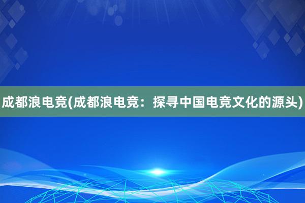 成都浪电竞(成都浪电竞：探寻中国电竞文化的源头)