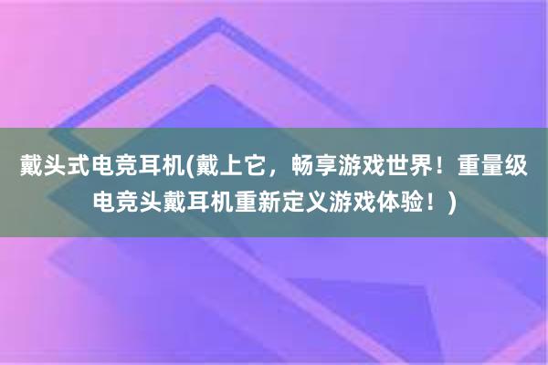 戴头式电竞耳机(戴上它，畅享游戏世界！重量级电竞头戴耳机重新定义游戏体验！)