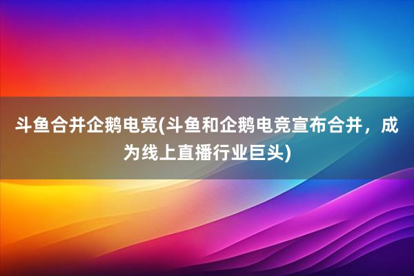 斗鱼合并企鹅电竞(斗鱼和企鹅电竞宣布合并，成为线上直播行业巨头)