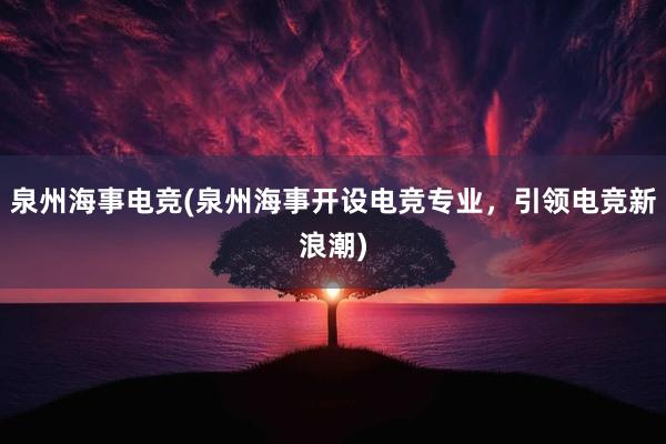 泉州海事电竞(泉州海事开设电竞专业，引领电竞新浪潮)