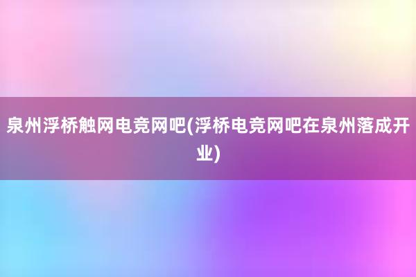 泉州浮桥触网电竞网吧(浮桥电竞网吧在泉州落成开业)