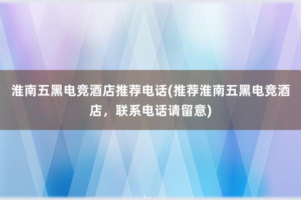 淮南五黑电竞酒店推荐电话(推荐淮南五黑电竞酒店，联系电话请留意)