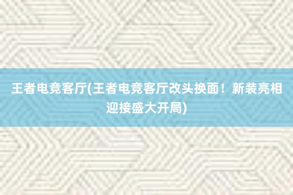 王者电竞客厅(王者电竞客厅改头换面！新装亮相迎接盛大开局)