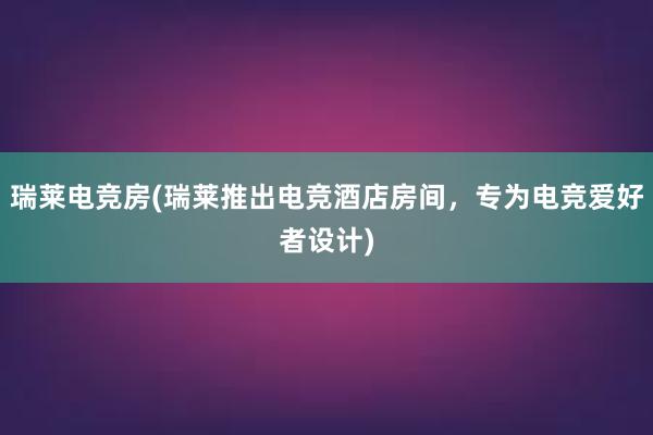 瑞莱电竞房(瑞莱推出电竞酒店房间，专为电竞爱好者设计)