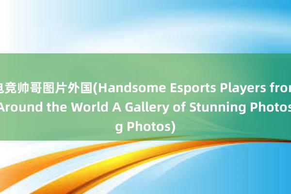 电竞帅哥图片外国(Handsome Esports Players from Around the World A Gallery of Stunning Photos)