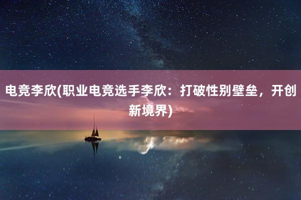 电竞李欣(职业电竞选手李欣：打破性别壁垒，开创新境界)