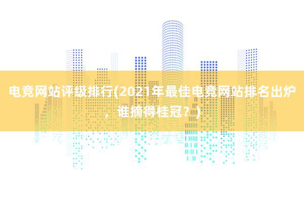 电竞网站评级排行(2021年最佳电竞网站排名出炉，谁摘得桂冠？)