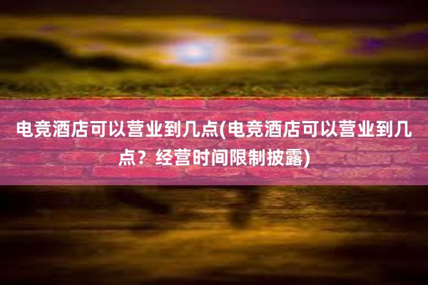 电竞酒店可以营业到几点(电竞酒店可以营业到几点？经营时间限制披露)