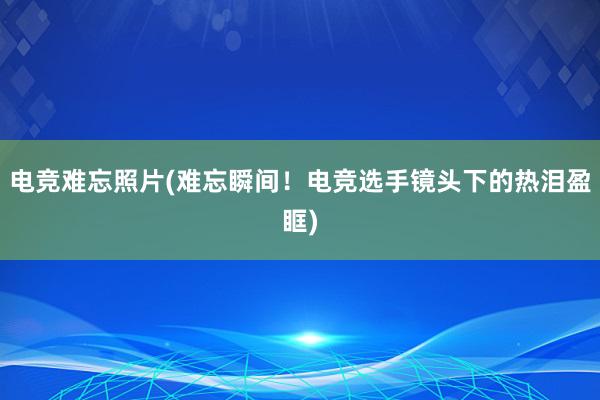 电竞难忘照片(难忘瞬间！电竞选手镜头下的热泪盈眶)