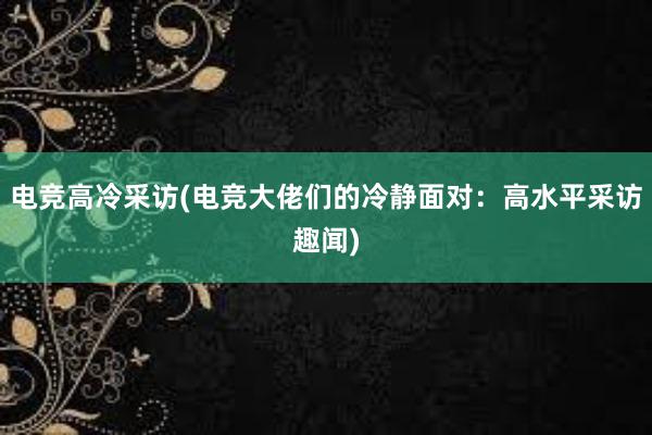 电竞高冷采访(电竞大佬们的冷静面对：高水平采访趣闻)