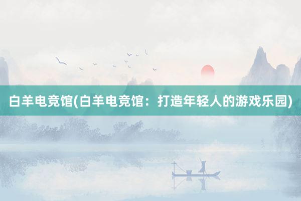 白羊电竞馆(白羊电竞馆：打造年轻人的游戏乐园)