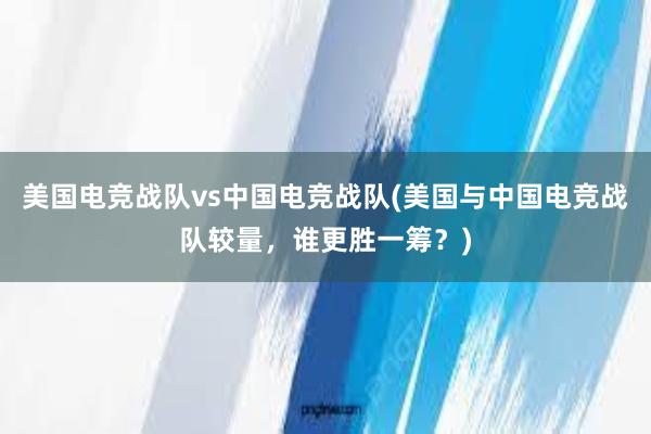 美国电竞战队vs中国电竞战队(美国与中国电竞战队较量，谁更胜一筹？)