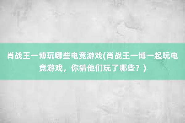 肖战王一博玩哪些电竞游戏(肖战王一博一起玩电竞游戏，你猜他们玩了哪些？)