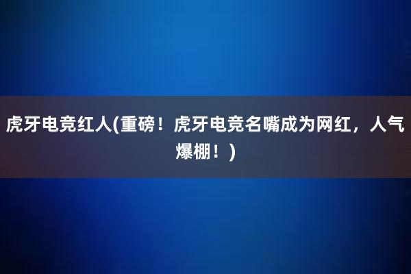 虎牙电竞红人(重磅！虎牙电竞名嘴成为网红，人气爆棚！)