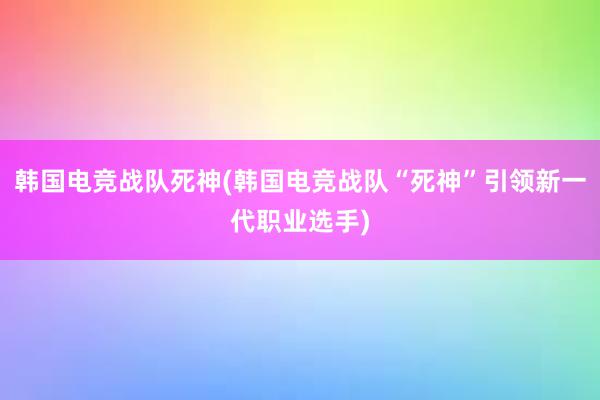 韩国电竞战队死神(韩国电竞战队“死神”引领新一代职业选手)