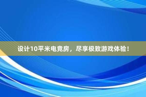 设计10平米电竞房，尽享极致游戏体验！