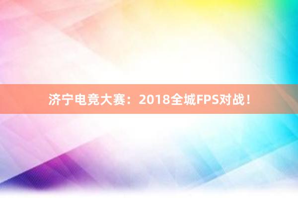 济宁电竞大赛：2018全城FPS对战！