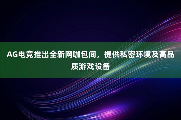 AG电竞推出全新网咖包间，提供私密环境及高品质游戏设备