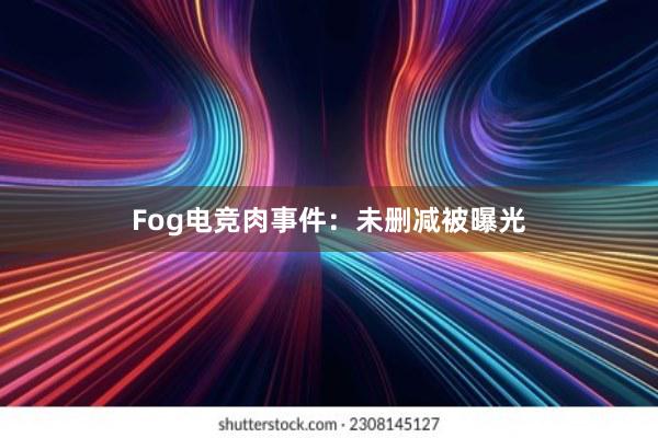 Fog电竞肉事件：未删减被曝光