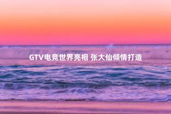 GTV电竞世界亮相 张大仙倾情打造