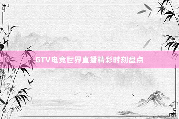 GTV电竞世界直播精彩时刻盘点